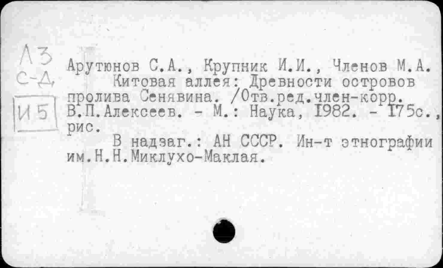 ﻿' ; Арутюнов С.А., Крупник И.И., Членов М.А.
С-Д Китовая аллея: Древности островов і пролива Сенявина. /Отв.ред.член-корр.
U 5 ' В.П.Алексеев. - М. : Наука, 1982. - 175с., ____рис.
В надзаг.: АН СССР. Ин-т этнографии им.H.Н.Миклухо-Маклая.